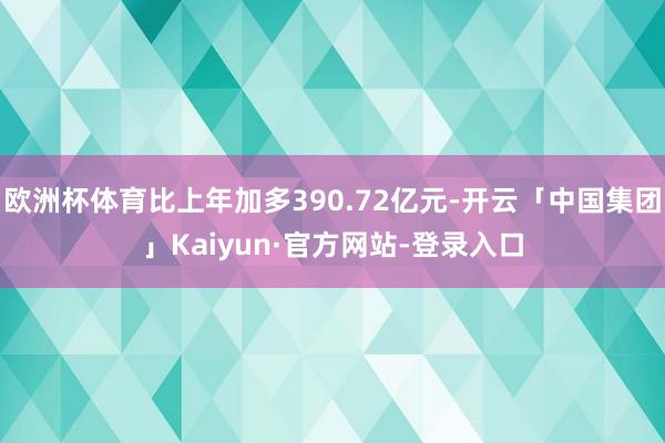 欧洲杯体育比上年加多390.72亿元-开云「中国集团」Kaiyun·官方网站-登录入口