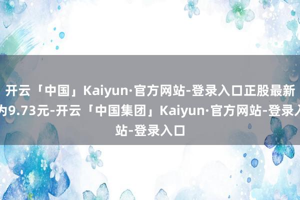 开云「中国」Kaiyun·官方网站-登录入口正股最新价为9.73元-开云「中国集团」Kaiyun·官方网站-登录入口