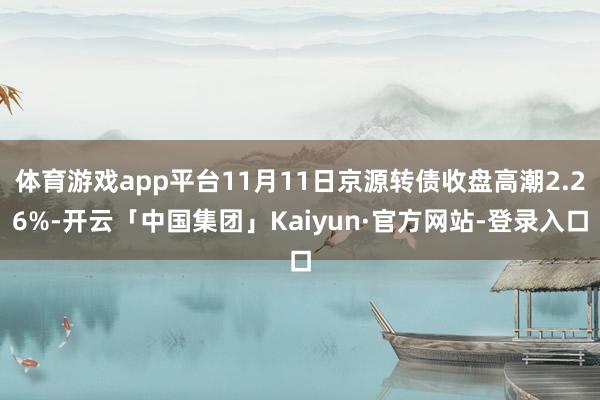 体育游戏app平台11月11日京源转债收盘高潮2.26%-开云「中国集团」Kaiyun·官方网站-登录入口