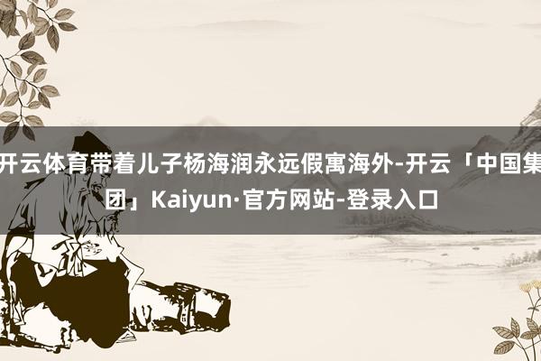 开云体育带着儿子杨海润永远假寓海外-开云「中国集团」Kaiyun·官方网站-登录入口