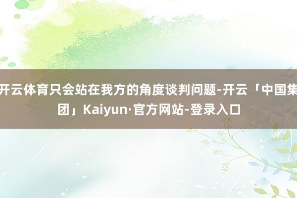 开云体育只会站在我方的角度谈判问题-开云「中国集团」Kaiyun·官方网站-登录入口