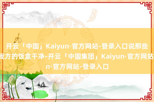 开云「中国」Kaiyun·官方网站-登录入口说那些餐盘莫得我方的饭盒干净-开云「中国集团」Kaiyun·官方网站-登录入口