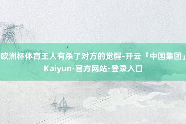 欧洲杯体育王人有杀了对方的觉醒-开云「中国集团」Kaiyun·官方网站-登录入口
