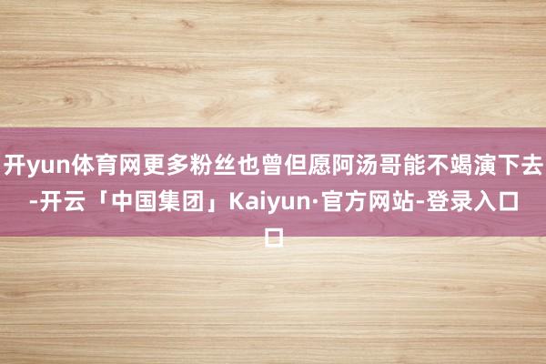 开yun体育网更多粉丝也曾但愿阿汤哥能不竭演下去-开云「中国集团」Kaiyun·官方网站-登录入口