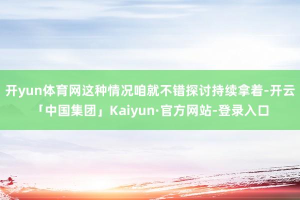 开yun体育网这种情况咱就不错探讨持续拿着-开云「中国集团」Kaiyun·官方网站-登录入口