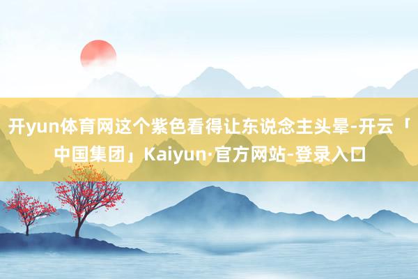 开yun体育网这个紫色看得让东说念主头晕-开云「中国集团」Kaiyun·官方网站-登录入口