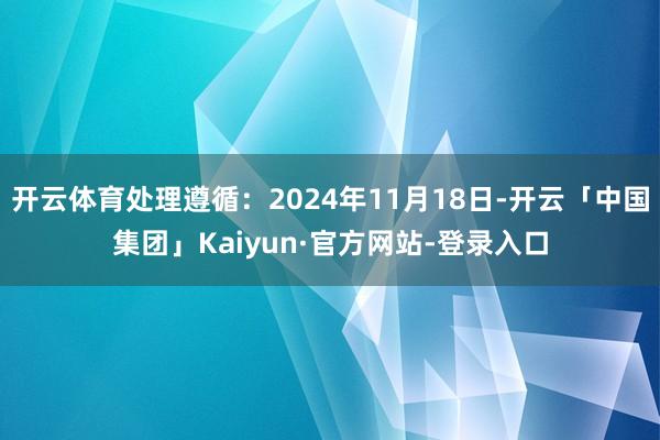 开云体育处理遵循：2024年11月18日-开云「中国集团」Kaiyun·官方网站-登录入口