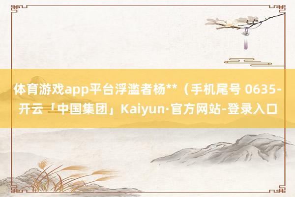 体育游戏app平台浮滥者杨**(手机尾号 0635-开云「中国集团」Kaiyun·官方网站-登录入口