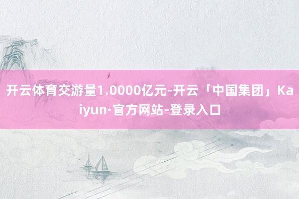 开云体育交游量1.0000亿元-开云「中国集团」Kaiyun·官方网站-登录入口
