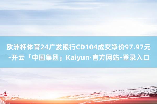 欧洲杯体育24广发银行CD104成交净价97.97元-开云「中国集团」Kaiyun·官方网站-登录入口