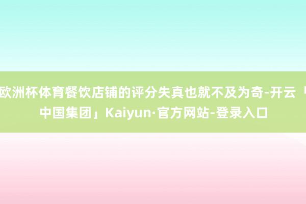 欧洲杯体育餐饮店铺的评分失真也就不及为奇-开云「中国集团」Kaiyun·官方网站-登录入口