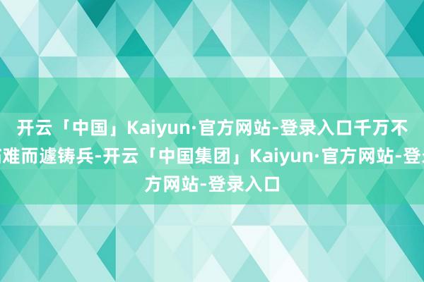 开云「中国」Kaiyun·官方网站-登录入口千万不成“临难而遽铸兵-开云「中国集团」Kaiyun·官方网站-登录入口