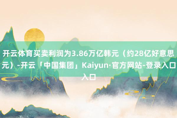 开云体育买卖利润为3.86万亿韩元（约28亿好意思元）-开云「中国集团」Kaiyun·官方网站-登录入口
