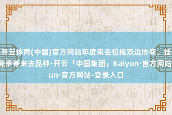 开云体育(中国)官方网站年度来去包括双边协商、挂牌、纠合竞争等来去品种-开云「中国集团」Kaiyun·官方网站-登录入口