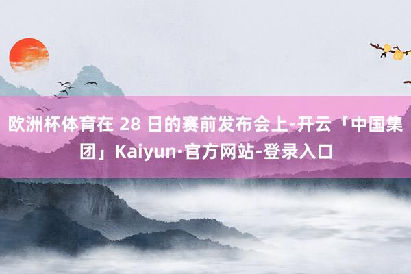 欧洲杯体育在 28 日的赛前发布会上-开云「中国集团」Kaiyun·官方网站-登录入口