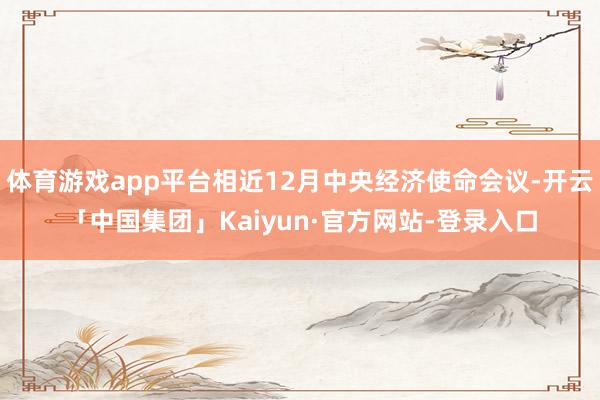 体育游戏app平台相近12月中央经济使命会议-开云「中国集团」Kaiyun·官方网站-登录入口