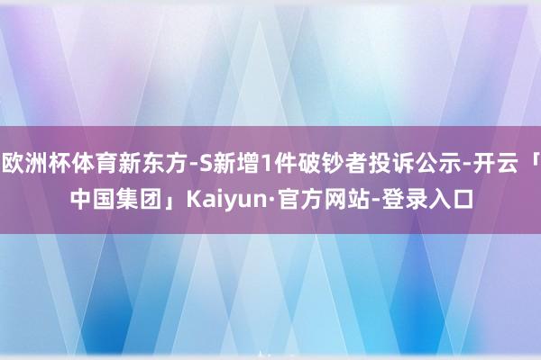 欧洲杯体育新东方-S新增1件破钞者投诉公示-开云「中国集团」Kaiyun·官方网站-登录入口