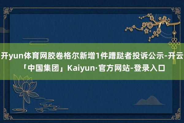 开yun体育网胶卷格尔新增1件蹧跶者投诉公示-开云「中国集团」Kaiyun·官方网站-登录入口