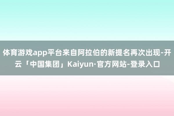 体育游戏app平台来自阿拉伯的新提名再次出现-开云「中国集团」Kaiyun·官方网站-登录入口