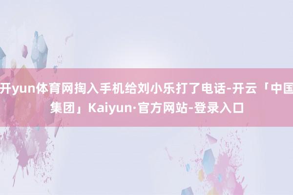开yun体育网掏入手机给刘小乐打了电话-开云「中国集团」Kaiyun·官方网站-登录入口