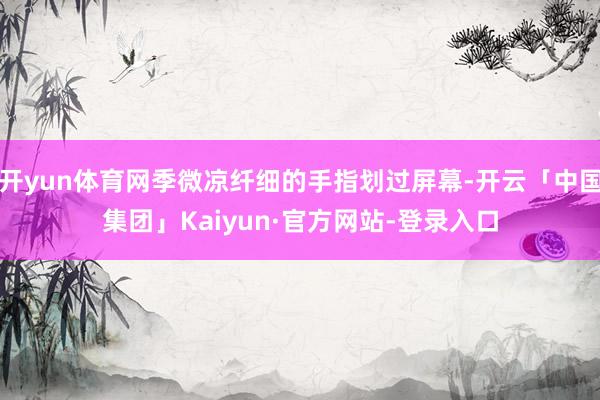 开yun体育网季微凉纤细的手指划过屏幕-开云「中国集团」Kaiyun·官方网站-登录入口