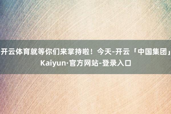 开云体育就等你们来掌持啦！今天-开云「中国集团」Kaiyun·官方网站-登录入口