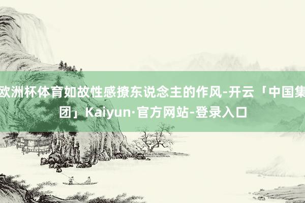 欧洲杯体育如故性感撩东说念主的作风-开云「中国集团」Kaiyun·官方网站-登录入口