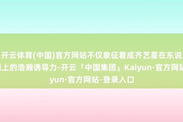 开云体育(中国)官方网站不仅象征着成齐艺星在东说念主才资源上的浩瀚诱导力-开云「中国集团」Kaiyun·官方网站-登录入口