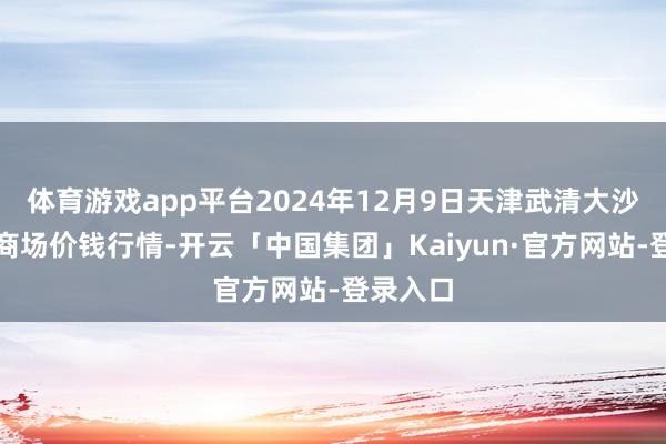 体育游戏app平台2024年12月9日天津武清大沙河批发商场价钱行情-开云「中国集团」Kaiyun·官方网站-登录入口