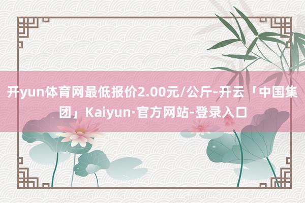 开yun体育网最低报价2.00元/公斤-开云「中国集团」Kaiyun·官方网站-登录入口