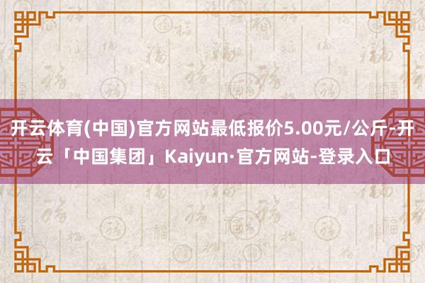 开云体育(中国)官方网站最低报价5.00元/公斤-开云「中国集团」Kaiyun·官方网站-登录入口