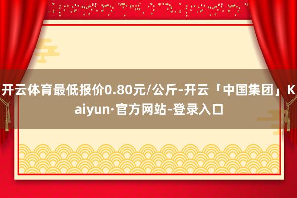 开云体育最低报价0.80元/公斤-开云「中国集团」Kaiyun·官方网站-登录入口