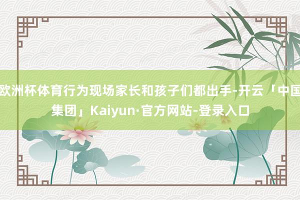 欧洲杯体育行为现场家长和孩子们都出手-开云「中国集团」Kaiyun·官方网站-登录入口