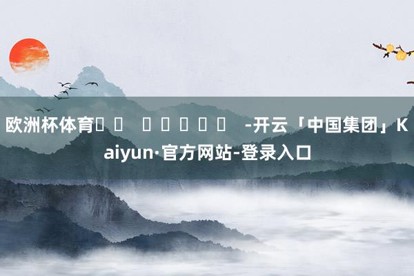 欧洲杯体育		  					  -开云「中国集团」Kaiyun·官方网站-登录入口