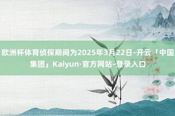 欧洲杯体育侦探期间为2025年3月22日-开云「中国集团」Kaiyun·官方网站-登录入口