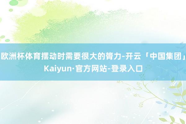 欧洲杯体育摆动时需要很大的膂力-开云「中国集团」Kaiyun·官方网站-登录入口