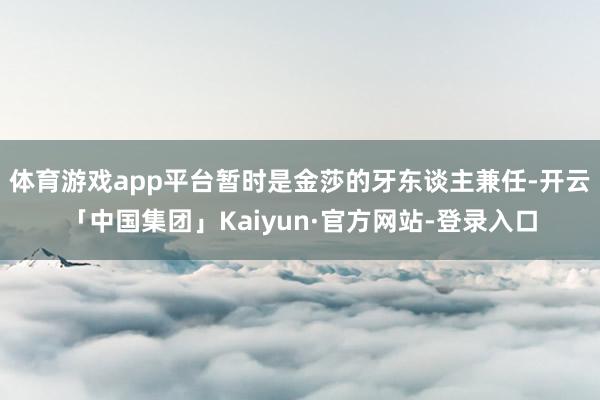 体育游戏app平台暂时是金莎的牙东谈主兼任-开云「中国集团」Kaiyun·官方网站-登录入口