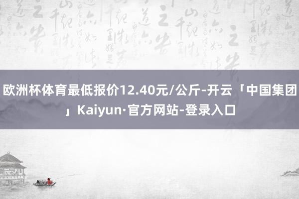 欧洲杯体育最低报价12.40元/公斤-开云「中国集团」Kaiyun·官方网站-登录入口