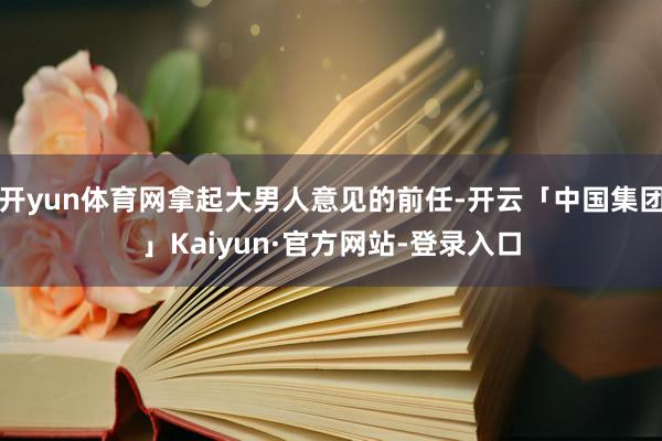 开yun体育网拿起大男人意见的前任-开云「中国集团」Kaiyun·官方网站-登录入口