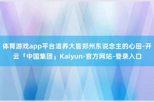 体育游戏app平台滋养大皆郑州东说念主的心田-开云「中国集团」Kaiyun·官方网站-登录入口