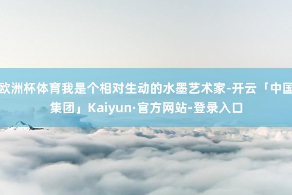 欧洲杯体育我是个相对生动的水墨艺术家-开云「中国集团」Kaiyun·官方网站-登录入口