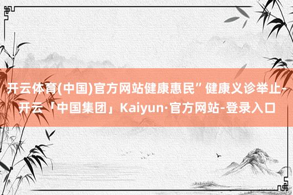 开云体育(中国)官方网站健康惠民”健康义诊举止-开云「中国集团」Kaiyun·官方网站-登录入口