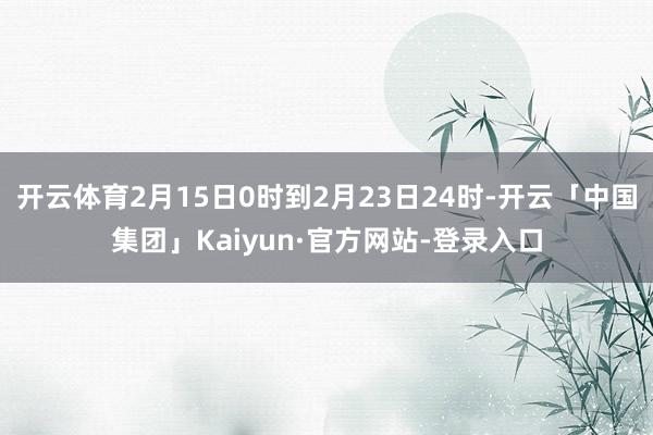 开云体育2月15日0时到2月23日24时-开云「中国集团」Kaiyun·官方网站-登录入口