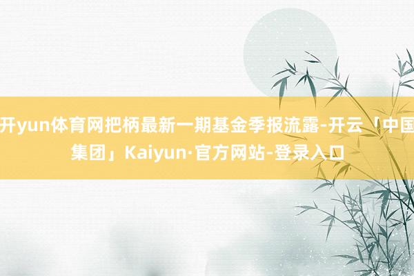 开yun体育网把柄最新一期基金季报流露-开云「中国集团」Kaiyun·官方网站-登录入口