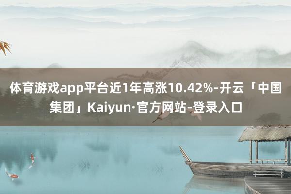 体育游戏app平台近1年高涨10.42%-开云「中国集团」Kaiyun·官方网站-登录入口