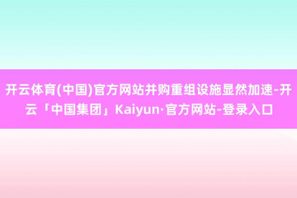 开云体育(中国)官方网站并购重组设施显然加速-开云「中国集团」Kaiyun·官方网站-登录入口