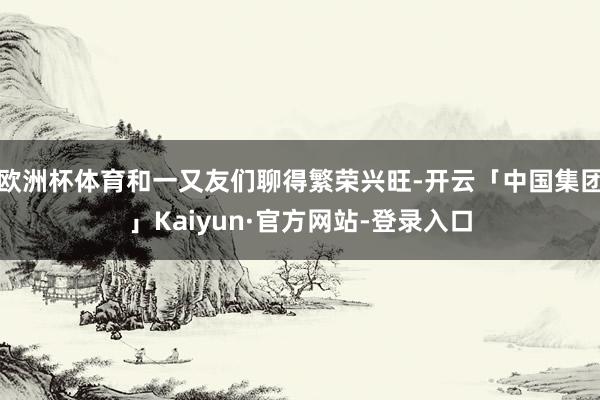欧洲杯体育和一又友们聊得繁荣兴旺-开云「中国集团」Kaiyun·官方网站-登录入口