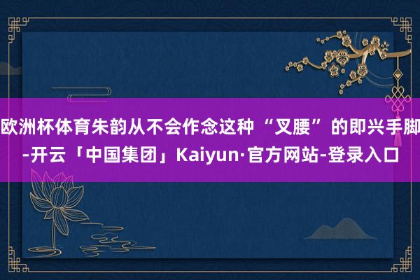 欧洲杯体育朱韵从不会作念这种 “叉腰” 的即兴手脚-开云「中国集团」Kaiyun·官方网站-登录入口