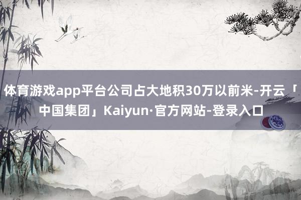 体育游戏app平台公司占大地积30万以前米-开云「中国集团」Kaiyun·官方网站-登录入口