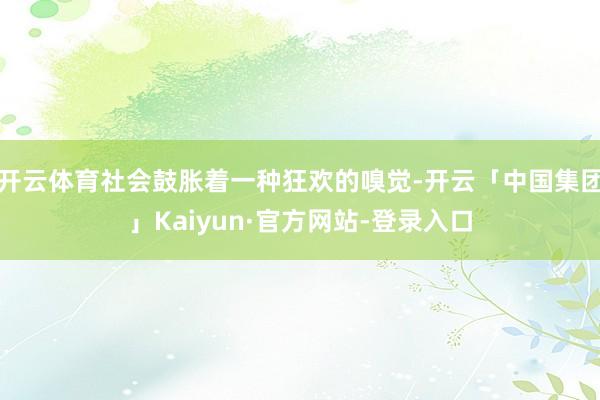 开云体育社会鼓胀着一种狂欢的嗅觉-开云「中国集团」Kaiyun·官方网站-登录入口